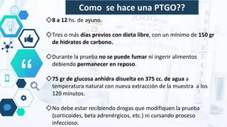 “
◇8 a 12 hs. de ayuno.
◇Tres o más días previos con dieta libre, con un mínimo de 150 gr
de hidratos de carbono.
◇Durante la prueba no se puede fumar ni ingerir alimentos
debiendo permanecer en reposo.
◇75 gr de glucosa anhidra disuelta en 375 cc. de agua a
temperatura natural con nueva extracción de la muestra a los
120 minutos.
◇No debe estar recibiendo drogas que modifiquen la prueba
(corticoides, beta adrenérgicos, etc.) ni cursando proceso
infeccioso.
Como se hace una PTGO??
 
