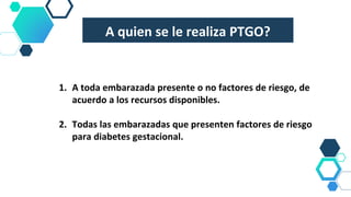 A quien se le realiza PTGO?
1. A toda embarazada presente o no factores de riesgo, de
acuerdo a los recursos disponibles.
2. Todas las embarazadas que presenten factores de riesgo
para diabetes gestacional.
 