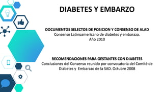 DIABETES Y EMBARZO
DOCUMENTOS SELECTOS DE POSICION Y CONSENSO DE ALAD
Consenso Latinoamericano de diabetes y embarazo.
Año 2010
RECOMENDACIONES PARA GESTANTES CON DIABETES
Conclusiones del Consenso reunido por convocatoria del Comité de
Diabetes y Embarazo de la SAD. Octubre 2008
 