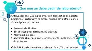 Que mas se debe pedir de laboratorio?
Anticuerpos anti GAD a pacientes con diagnóstico de diabetes
gestacional, sin factores de riesgo, cuando presenten 2 o más
de los siguientes criterios:
 Menores de 25 años
 Sin antecedentes familiares de diabetes
 Normo o bajo peso
 Alteración glucémica que se presenta antes de la semana 20
de gestación
En DBT 1 seria conveniente solicitar : TSH , T4 L, anticuerpos
 