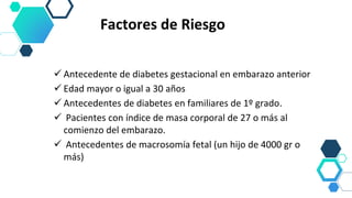 Factores de Riesgo
 Antecedente de diabetes gestacional en embarazo anterior
 Edad mayor o igual a 30 años
 Antecedentes de diabetes en familiares de 1º grado.
 Pacientes con índice de masa corporal de 27 o más al
comienzo del embarazo.
 Antecedentes de macrosomía fetal (un hijo de 4000 gr o
más)
 