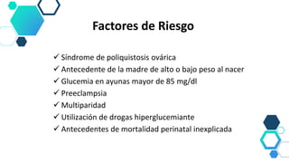  Síndrome de poliquistosis ovárica
 Antecedente de la madre de alto o bajo peso al nacer
 Glucemia en ayunas mayor de 85 mg/dl
 Preeclampsia
 Multiparidad
 Utilización de drogas hiperglucemiante
 Antecedentes de mortalidad perinatal inexplicada
Factores de Riesgo
 