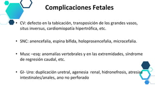Complicaciones Fetales
• CV: defecto en la tabicación, transposición de los grandes vasos,
situs inversus, cardiomiopatía hipertrófica, etc.
• SNC: anencefalia, espina bífida, holoprosencefalia, microcefalia.
• Musc –esq: anomalías vertebrales y en las extremidades, síndrome
de regresión caudal, etc.
• GI- Uro: duplicación uretral, agenesia renal, hidronefrosis, atresias
intestinales/anales, ano no perforado
 