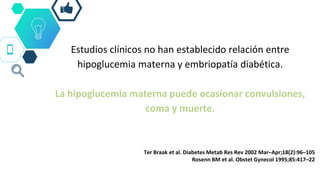 Estudios clínicos no han establecido relación entre
hipoglucemia materna y embriopatía diabética.
La hipoglucemia materna puede ocasionar convulsiones,
coma y muerte.
Ter Braak et al. Diabetes Metab Res Rev 2002 Mar–Apr;18(2):96–105
Rosenn BM et al. Obstet Gynecol 1995;85:417–22
 
