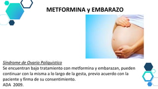 METFORMINA y EMBARAZO
Síndrome de Ovario Poliquistico
Se encuentran bajo tratamiento con metformina y embarazan, pueden
continuar con la misma a lo largo de la gesta, previo acuerdo con la
paciente y firma de su consentimiento.
ADA 2009.
 
