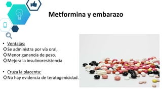 Metformina y embarazo
• Ventajas:
◇Se administra por vía oral,
◇Menor ganancia de peso.
◇Mejora la insulinoresistencia
• Cruza la placenta:
◇No hay evidencia de teratogenicidad.
 