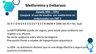 Metformina y Embarazo
56 VI C O N G R E S O D E F A S E N RAEM • 2006 Vol 43 • No. Supl.
La METFORMINA puede ser segura, pero existe poca evidencia con
respeto a su eficacia.
No existe evidencia sobre efecto teratógeno.
Precaución frente a estados de hipoperfusion placentaria.
La ADA : es prematuro declarar que es una droga efectiva y segura para
usarla en el embarazo.
Estudio MiG – TOFU
Compara el uso de insulina con metformina en
embarazadas con DBT 2
 