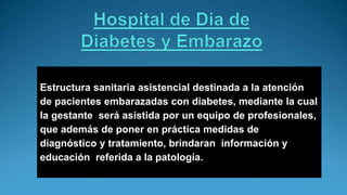 Estructura sanitaria asistencial destinada a la atención
de pacientes embarazadas con diabetes, mediante la cual
la gestante será asistida por un equipo de profesionales,
que además de poner en práctica medidas de
diagnóstico y tratamiento, brindaran información y
educación referida a la patología.
 