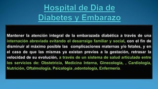 Mantener la atención integral de la embarazada diabética a través de una
internación abreviada evitando el desarraigo familiar y social, con el fin de
disminuir al máximo posible las complicaciones maternas y/o fetales, y en
el caso de que las mismas ya existan previos a la gestación, retrasar la
velocidad de su evolución, a través de un sistema de salud articulado entre
los servicios de: Obstetricia, Medicina Interna, Ginecología, , Cardiología,
Nutrición, Oftalmología, Psicología ,odontología, Enfermería.
 