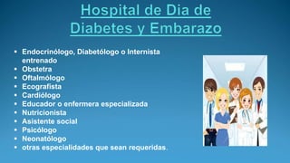 Endocrinólogo, Diabetólogo o Internista
entrenado
 Obstetra
 Oftalmólogo
 Ecografista
 Cardiólogo
 Educador o enfermera especializada
 Nutricionista
 Asistente social
 Psicólogo
 Neonatólogo
 otras especialidades que sean requeridas.
 
