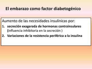 El embarazo como factor diabetogénico

Aumento de las necesidades insulínicas por:
1. secreción exagerada de hormonas contrainsulares
   (influencia inhibitoria en la secreción )
2. Variaciones de la resistencia periférica a la insulina
 