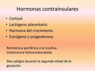 Hormonas contrainsulares
•   Cortisol
•   Lactógeno placentario
•   Hormona del crecimiento
•   Estrógeno y progesterona

Resistencia periférica a la insulina
Intolerancia hidrocarbonatada

Mas peligro durante la segunda mitad de la
gestación
 