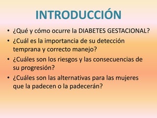 INTRODUCCIÓN
• ¿Qué y cómo ocurre la DIABETES GESTACIONAL?
• ¿Cuál es la importancia de su detección
  temprana y correcto manejo?
• ¿Cuáles son los riesgos y las consecuencias de
  su progresión?
• ¿Cuáles son las alternativas para las mujeres
  que la padecen o la padecerán?
 