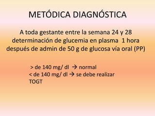 METÓDICA DIAGNÓSTICA
    A toda gestante entre la semana 24 y 28
  determinación de glucemia en plasma 1 hora
después de admin de 50 g de glucosa vía oral (PP)

        > de 140 mg/ dl  normal
        < de 140 mg/ dl  se debe realizar
        TOGT
 