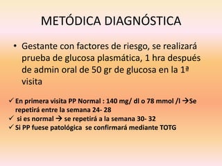 METÓDICA DIAGNÓSTICA
 • Gestante con factores de riesgo, se realizará
   prueba de glucosa plasmática, 1 hra después
   de admin oral de 50 gr de glucosa en la 1ª
   visita
 En primera visita PP Normal : 140 mg/ dl o 78 mmol /l Se
  repetirá entre la semana 24- 28
 si es normal  se repetirá a la semana 30- 32
 Si PP fuese patológica se confirmará mediante TOTG
 