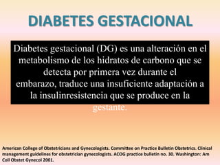 DIABETES GESTACIONAL
     Diabetes gestacional (DG) es una alteración en el
      metabolismo de los hidratos de carbono que se
             detecta por primera vez durante el
     embarazo, traduce una insuficiente adaptación a
         la insulinresistencia que se produce en la
                          gestante.



American College of Obstetricians and Gynecologists. Committee on Practice Bulletin Obstetrics. Clinical
management guidelines for obstetrician gynecologists. ACOG practice bulletin no. 30. Washington: Am
Coll Obstet Gynecol 2001.
 