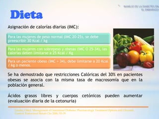 Dieta
Asignación de calorías diarias (IMC):

Para las mujeres de peso normal (IMC 20-25), se debe
preescribir 30 Kcal / kg

Para las mujeres con sobrepeso y obesas (IMC O 25-34), las
calorías deben limitarse a 25 Kcal / Kg

Para un paciente obeso (IMC > 34), debe limitarse a 20 Kcal
/ kg o menos.

Se ha demostrado que restricciones Calóricas del 30% en pacientes
obesas se asocia con la misma tasa de macrosomía que en la
población general.

Ácidos grasos libres y cuerpos cetónicos pueden aumentar
(evaluación diaria de la cetonuria)
   Lander, Oded. Management of Gestational Diabetes: Pharmacologic Treatment Options and Glycemic
   Control. Endocrinol Metab Clin 2006; 53–78
 