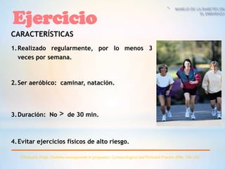 Ejercicio
CARACTERÍSTICAS
1. Realizado regularmente, por lo menos 3
   veces por semana.



2. Ser aeróbico: caminar, natación.




3. Duración: No          > de 30 min.

4. Evitar ejercicios físicos de alto riesgo.

   Chirayath, Haiju. Diabetes management in pregnancy. Gynaecological and Perinatal Practice 2006. 106–114
 
