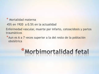 * Mortalidad materna
45% en 1920 a 0.5% en la actualidad
Enfermedad vascular, muerte por infarto, cetoacidosis y partos
traumáticos
* Aun es 6 a 7 veces superior a la del resto de la población
 obstétrica


          *
 