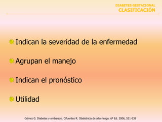 DIABETES GESTACIONAL
                                                                               CLASIFICACIÓN




Indican la severidad de la enfermedad

Agrupan el manejo

Indican el pronóstico

Utilidad

   Gómez G. Diabetes y embarazo. Cifuentes R. Obstetricia de alto riesgo. 6ª Ed. 2006, 521-538
 