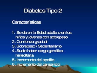 Diabetes Tipo 2 Características Se da en la Edad adulta o en los  niños y jóvenes con sobrepeso Comienzo gradual Sobrepeso / Sedentarismo Suele haber carga genética hereditaria Incremento del apetito Incremento del cansancio 