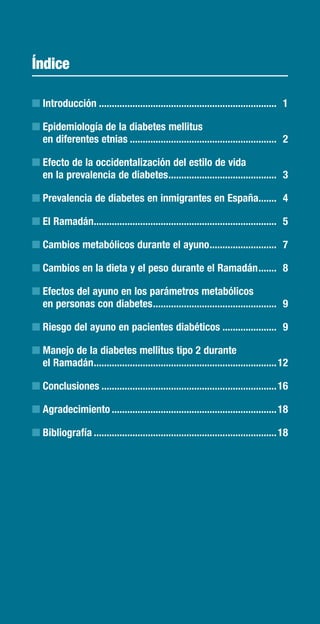 Índice

n Introducción ..................................................................... 1

n Epidemiología de la diabetes mellitus
  en diferentes etnias ......................................................... 2

n Efecto de la occidentalización del estilo de vida
  en la prevalencia de diabetes .......................................... 3

n Prevalencia de diabetes en inmigrantes en España....... 4

n El Ramadán....................................................................... 5

n Cambios metabólicos durante el ayuno .......................... 7

n Cambios en la dieta y el peso durante el Ramadán ....... 8

n Efectos del ayuno en los parámetros metabólicos
  en personas con diabetes ................................................ 9

n Riesgo del ayuno en pacientes diabéticos ..................... 9

n Manejo de la diabetes mellitus tipo 2 durante
  el Ramadán ....................................................................... 12

n Conclusiones .................................................................... 16

n Agradecimiento ................................................................ 18

n Bibliografía ....................................................................... 18
 