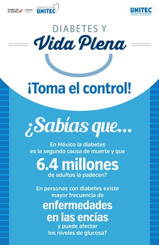 ¡Toma el control! 
ODONTOLOGÍA 
MR GLOBAL DAY 
OF SERVICE 
¿Sabías que... 
En México la diabetes 
es la segunda causa de muerte y que 
6.4 millones de adultos la padecen? 
En personas con diabetes existe 
mayor frecuencia de 
enfermedades 
en las encías 
y puede afectar 
los niveles de glucosa? 
 