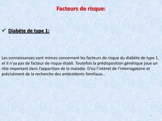 Facteurs de risque:Diabète de type 1:Les connaissances sont minces concernant les facteurs de risque du diabète de type 1, et il n’ya pas de facteur de risque établi. Toutefois la prédisposition génétique joue un rôle important dans l’apparition de la maladie. D’où l’intéret de l’interrogatoire et précisément de la recherche des antécédents familiaux…2