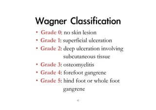 Wagner	 Classification
•  Grade 0: no skin lesion
•  Grade 1: superficial ulceration
•  Grade 2: deep ulceration involving
subcutaneous tissue
•  Grade 3: osteomyelitis
•  Grade 4: forefoot gangrene
•  Grade 5: hind foot or whole foot
gangrene
43

 