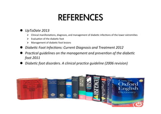 REFERENCES
l  UpToDate	
  2013	
  
Ø  Clinical	
  manifestaZons,	
  diagnosis,	
  and	
  management	
  of	
  diabeZc	
  infecZons	
  of	
  the	
  lower	
  extremiZes	
  
Ø  EvaluaZon	
  of	
  the	
  diabeZc	
  foot	
  
Ø  Management	
  of	
  diabeZc	
  foot	
  lesions	
  

l  Diabe0c	
  Foot	
  Infec0ons:	
  Current	
  Diagnosis	
  and	
  Treatment	
  2012	
  
l  Prac0cal	
  guidelines	
  on	
  the	
  management	
  and	
  preven0on	
  of	
  the	
  diabe0c	
  
foot	
  2011	
  
l  Diabe0c	
  foot	
  disorders.	
  A	
  clinical	
  prac0ce	
  guideline	
  (2006	
  revision)	
  

 