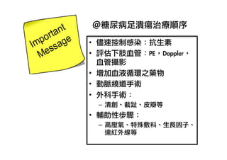 ＠糖尿病足潰瘍治療順序
•  儘速控制感染：抗生素	 
•  評估下肢血管：PE，Doppler，
血管攝影	 
•  增加血液循環之藥物
•  動脈繞道手術
•  外科手術：
–  清創、截趾、皮瓣等

•  輔助性步驟：
–  高壓氧、特殊敷料、生長因子、
遠紅外線等	 

 