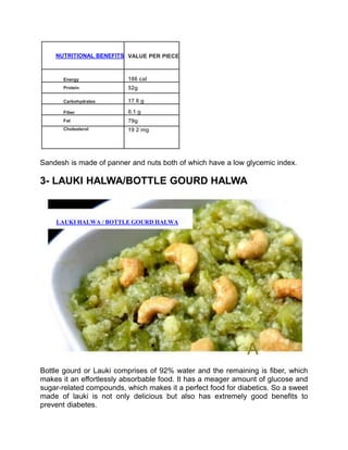 NUTRITIONAL BENEFITS VALUE PER PIECE
Energy 186 cal
Protein 52g
Carbohydrates 17 6 g
Fiber 0.1 g
Fat 79g
Cholesterol 19 2 mg
Sandesh is made of panner and nuts both of which have a low glycemic index.
3- LAUKI HALWA/BOTTLE GOURD HALWA
LAUKI HALWA / BOTTLE GOURD HALWA
A
Bottle gourd or Lauki comprises of 92% water and the remaining is fiber, which
makes it an effortlessly absorbable food. It has a meager amount of glucose and
sugar-related compounds, which makes it a perfect food for diabetics. So a sweet
made of lauki is not only delicious but also has extremely good benefits to
prevent diabetes.
 