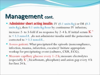 Management  cont. Administer short acting insulin : IV ( 0.1 units/kg ) or IM ( 0.3 units/kg ), then  0.1 units/kg/hour  by continuous IV infusion; increase 2- to 3-fold if no response by 2–4 h. If initial serum  K +   is  < 3.3 mmol/L  ,do not administer insulin until the potassium is corrected to  > 3.3 mmol/L . Assess patient : What precipitated the episode (noncompliance, infection, trauma, infarction, cocaine)? Initiate appropriate workup for precipitating event (cultures, CXR, ECG). Measure capillary glucose every 1–2 h ; measure electrolytes (especially  K + , bicarbonate, phosphate) and anion gap every 4 h for first 24 h. 