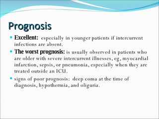 Prognosis Excellent:   especially in younger patients if intercurrent infections are absent. The worst prognosis:  is usually observed in patients who are older with severe intercurrent illnesses, eg, myocardial infarction, sepsis, or pneumonia, especially when they are treated outside an ICU. signs of poor prognosis:  deep coma at the time of diagnosis, hypothermia, and oliguria. 