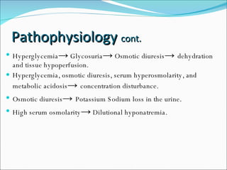 Pathophysiology  cont. Hyperglycemia ->  Glycosuria ->  Osmotic diuresis ->  dehydration and tissue hypoperfusion. Hyperglycemia, osmotic diuresis, serum hyperosmolarity, and metabolic acidosis ->  concentration disturbance. Osmotic diuresis ->  Potassium Sodium loss in the urine. High serum osmolarity ->  Dilutional hyponatremia. 