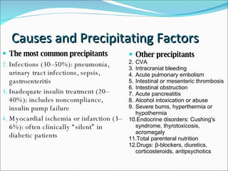 Causes and Precipitating Factors The most common precipitants Infections (30–50%): pneumonia, urinary tract infections, sepsis, gastroenteritis  Inadequate insulin treatment (20–40%): includes noncompliance, insulin pump failure  Myocardial ischemia or infarction (3–6%): often clinically “silent” in diabetic patients  Other precipitants CVA Intracranial bleeding Acute pulmonary embolism  Intestinal or mesenteric thrombosis  Intestinal obstruction  Acute pancreatitis  Alcohol intoxication or abuse  Severe burns, hyperthermia or hypothermia  Endocrine disorders: Cushing's syndrome, thyrotoxicosis, acromegaly  Total parenteral nutrition  Drugs: β-blockers, diuretics, corticosteroids, antipsychotics 