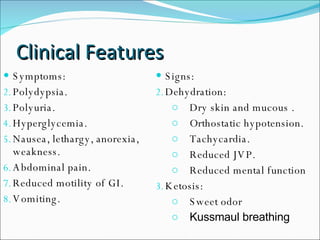 Clinical Features Symptoms: Polydypsia. Polyuria. Hyperglycemia. Nausea, lethargy, anorexia, weakness. Abdominal pain. Reduced motility of GI. Vomiting. Signs: Dehydration:  Dry skin and mucous . Orthostatic hypotension.  Tachycardia.  Reduced JVP. Reduced mental function Ketosis:  Sweet odor  Kussmaul breathing 