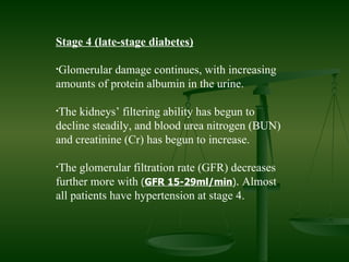 Stage 4 (late-stage diabetes) Glomerular damage continues, with increasing amounts of protein albumin in the urine. The kidneys’ filtering ability has begun to decline steadily, and blood urea nitrogen (BUN) and creatinine (Cr) has begun to increase. The glomerular filtration rate (GFR) decreases further more with  ( GFR 15-29ml/min ).  Almost all patients have hypertension at stage 4.  