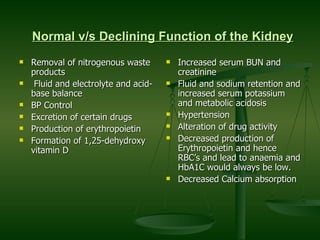 Normal v/s Declining Function of the Kidney   Removal of nitrogenous waste products Fluid and electrolyte and acid-base balance BP Control Excretion of certain drugs Production of erythropoietin Formation of 1,25-dehydroxy vitamin D Increased serum BUN and creatinine Fluid and sodium retention and increased serum potassium and metabolic acidosis Hypertension Alteration of drug activity Decreased production of Erythropoietin and hence RBC’s and lead to anaemia and HbA1C would always be low. Decreased Calcium absorption 