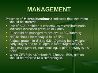 MANAGEMENT Presence of  Microalbuminuria  indicates that treatment should be started:- Use of ACE Inhibitor is essential as microalbuminuria indicates increased pressure in kidney. BP should be managed to achieve <130/80mmHg. HbA1c should be managed to <6.5%. Reduce protein in diet to 0.8-1.0gm/Kg body weight in early stages and to <0.8gm in later stages of CKD. Lipid management, non-smoking, aspirin therapy is also helpful. When GFR falls <60ml/min/1.73mt.sq. BSA, person should be referred to a Nephrologist. 