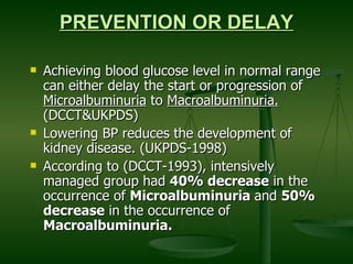 PREVENTION OR DELAY Achieving blood glucose level in normal range can either delay the start or progression of  Microalbuminuria  to  Macroalbuminuria.  (DCCT&UKPDS) Lowering BP reduces the development of kidney disease. (UKPDS-1998) According to (DCCT-1993), intensively managed group had  40% decrease  in the occurrence of  Microalbuminuria  and  50%  decrease  in the occurrence of  Macroalbuminuria.   