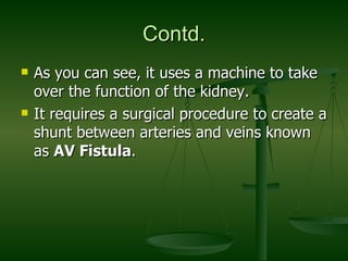 Contd. As you can see, it uses a machine to take over the function of the kidney. It requires a surgical procedure to create a shunt between arteries and veins known as  AV Fistula .  