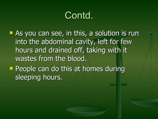 Contd. As you can see, in this, a solution is run into the abdominal cavity, left for few hours and drained off, taking with it wastes from the blood. People can do this at homes during sleeping hours.  