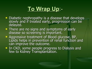 To Wrap Up :-  Diabetic nephropathy is a disease that develops slowly and if treated early, progression can be delayed. There are no signs and symptoms of early disease so screening is important. Aggressive treatment of Blood glucose, BP, Lipids helps in prevention of renal function and can improve the outcome. In CKD, some people progress to Dialysis and few to Kidney Transplantation.  