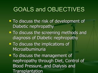 GOALS and OBJECTIVES To discuss the risk of development of Diabetic nephropathy To discuss the screening methods and diagnosis of Diabetic nephropathy To discuss the implications of Microalbuminuria To discuss the management of nephropathy through Diet, Control of Blood Pressure, and Dialysis and Transplantation  