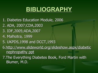 BIBLIOGRAPHY 1. Diabetes Education Module, 2006 2. ADA, 2007;CDA,2003 3. IDF,2005;ADA,2007 4. Malhotra, 1999 5. UKPDS,1998 and DCCT,1993  6. http://www.slideworld.org/slideshow.aspx/diabetic nephropathy ppt   7.The Everything Diabetes Book, Ford Martin with Blumer, M.D.  