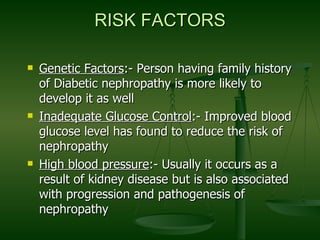 RISK FACTORS Genetic Factors :- Person having family history of Diabetic nephropathy is more likely to develop it as well Inadequate Glucose Control :- Improved blood glucose level has found to reduce the risk of nephropathy High blood pressure :- Usually it occurs as a result of kidney disease but is also associated with progression and pathogenesis of nephropathy  