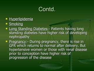 Contd. Hyperlipidemia Smoking Long Standing Diabetes: - Patients having long standing diabetes have higher risk of developing nephropathy Pregnancy :- During pregnancy, there is rise in GFR which returns to normal after delivery. But hypertensive women or those with renal disease prior to conception have higher risk of progression of the disease  