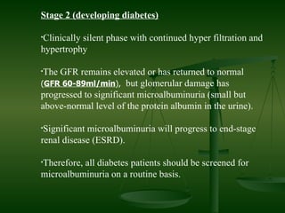 Stage 2 (developing diabetes) Clinically silent phase with continued hyper filtration and hypertrophy  The GFR remains elevated or has returned to normal  ( GFR 60-89ml/min ),   but glomerular damage has progressed to significant microalbuminuria (small but above-normal level of the protein albumin in the urine).  Significant microalbuminuria will progress to end-stage renal disease (ESRD). Therefore, all diabetes patients should be screened for microalbuminuria on a routine basis. 