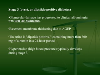 Stage 3 (overt, or dipstick-positive diabetes) Glomerular damage has progressed to clinical albuminuria  with  GFR 30-59ml/min . Basement membrane thickening due to AGEP  The urine is "dipstick positive," containing more than 300 mg of albumin in a 24-hour period. Hypertension (high blood pressure) typically develops during stage 3. 